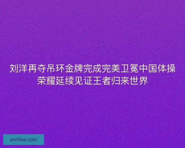 刘洋再夺吊环金牌完成完美卫冕中国体操荣耀延续见证王者归来世界