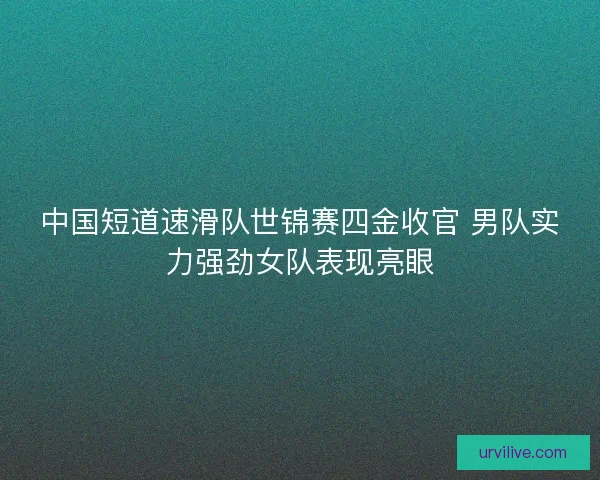 中国短道速滑队世锦赛四金收官 男队实力强劲女队表现亮眼