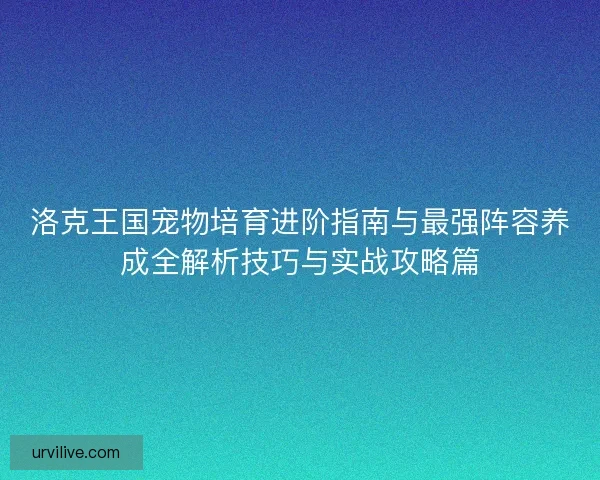 洛克王国宠物培育进阶指南与最强阵容养成全解析技巧与实战攻略篇