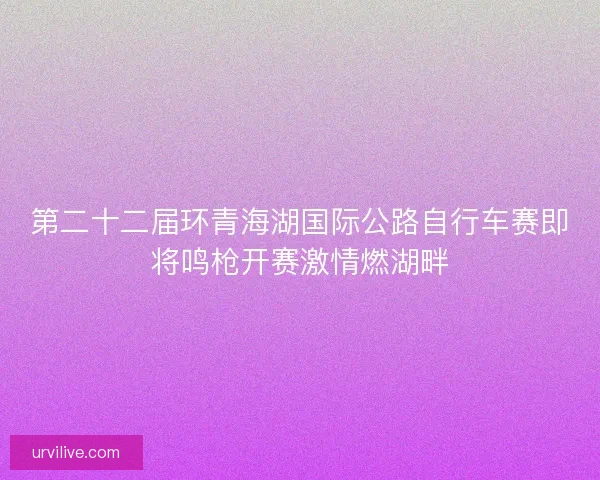 第二十二届环青海湖国际公路自行车赛即将鸣枪开赛激情燃湖畔