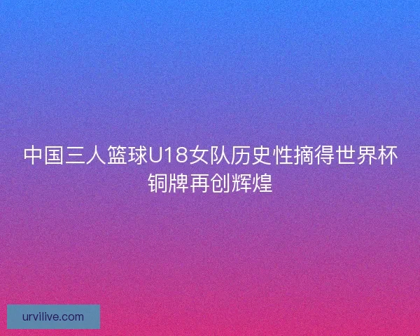 中国三人篮球U18女队历史性摘得世界杯铜牌再创辉煌