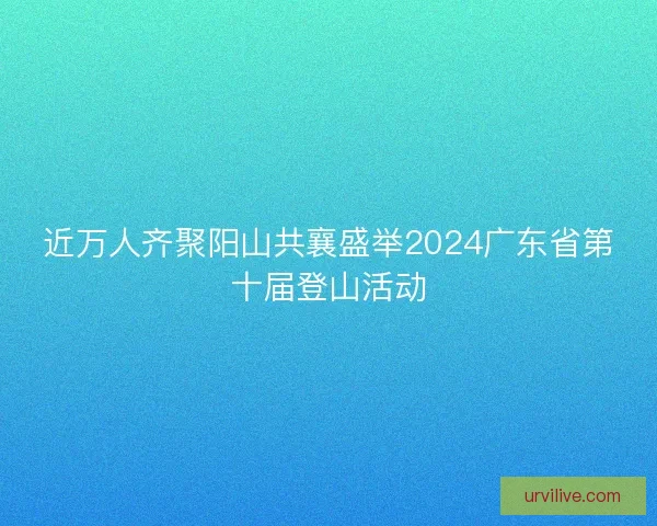 近万人齐聚阳山共襄盛举2024广东省第十届登山活动