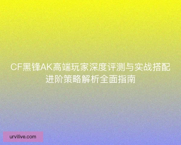 CF黑锋AK高端玩家深度评测与实战搭配进阶策略解析全面指南