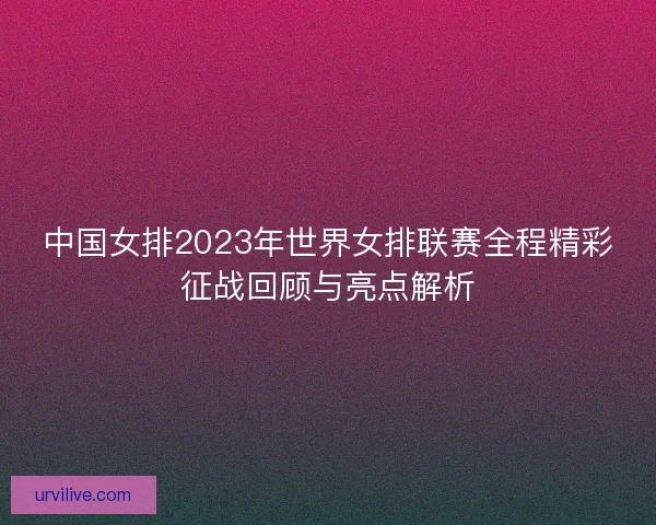中国女排2023年世界女排联赛全程精彩征战回顾与亮点解析