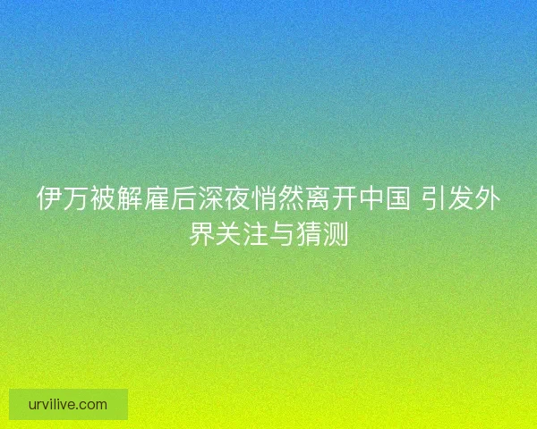 伊万被解雇后深夜悄然离开中国 引发外界关注与猜测