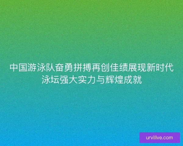 中国游泳队奋勇拼搏再创佳绩展现新时代泳坛强大实力与辉煌成就