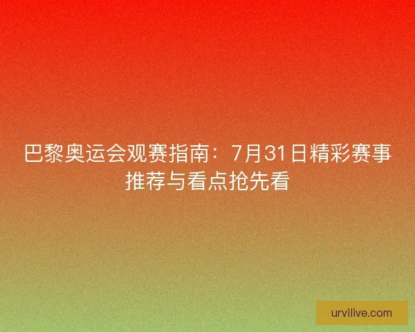 巴黎奥运会观赛指南：7月31日精彩赛事推荐与看点抢先看